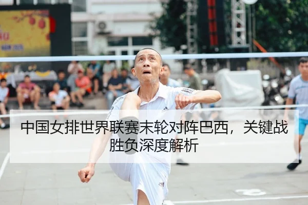 中国女排世界联赛末轮对阵巴西，关键战胜负深度解析