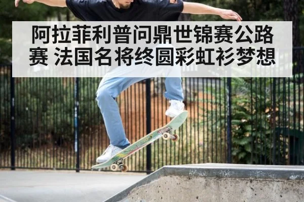 阿拉菲利普问鼎世锦赛公路赛 法国名将终圆彩虹衫梦想